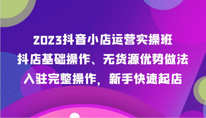 2023抖音小店运营实操班，抖店基础操作、无货源优势做法，入驻完整操作，新手快速起店