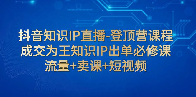 （7731期）抖音知识IP直播-登顶营课程：成交为王知识IP出单必修课  流量+卖课+短视频