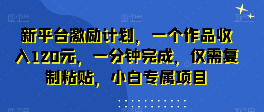 新平台激励计划，一个作品收入120元，一分钟完成，仅需复制粘贴，小白专属项目