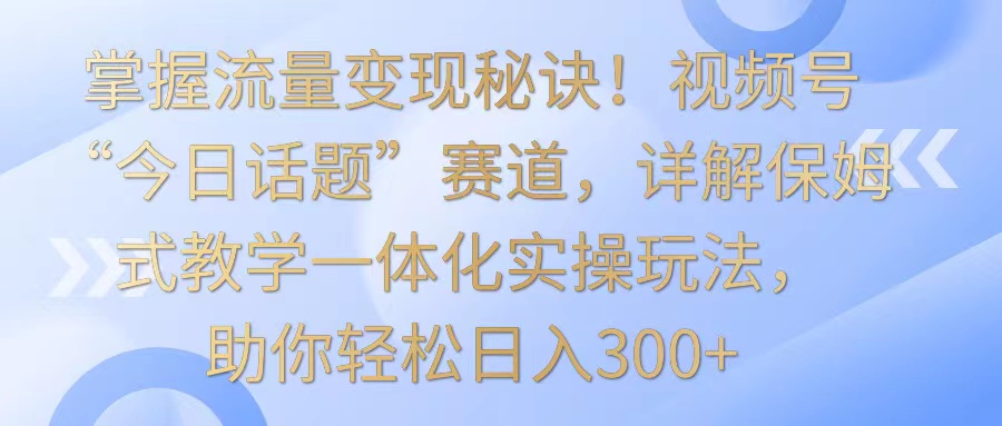 掌握流量变现秘诀！视频号“今日话题”赛道，详解保姆式教学一体化实操玩法，日入300+