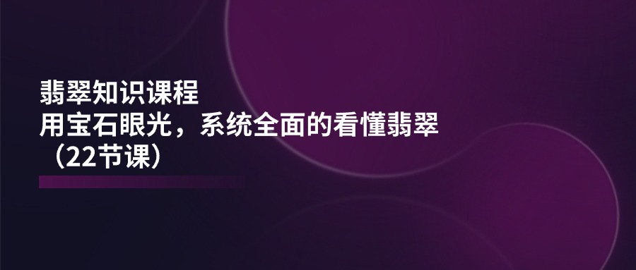 （11239期）翡翠知识课程，用宝石眼光，系统全面的看懂翡翠（22节课）