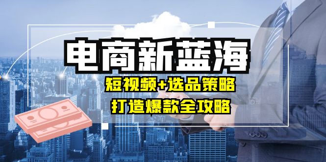 （12677期）商家必看电商新蓝海：短视频+选品策略，打造爆款全攻略，月入10w+